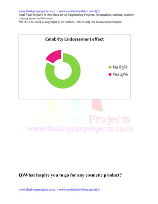 www.final-yearprojects.co.cc | www.troubleshoot4free.com/fyp/
Final Year Project's is One place for all Engineering Projects, Presentation, seminar, summer
training report and lot more.
NOTE:-This work is copyright to its Authors. This is only for Educational Purpose.




Q)What inspire you to go for any cosmetic product?


www.final-yearprojects.co.cc | www.troubleshoot4free.com/fyp/
 