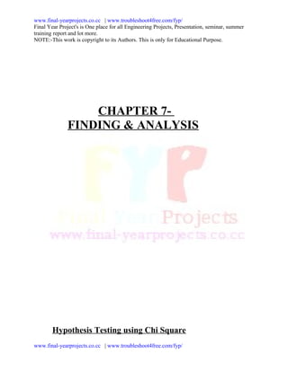 www.final-yearprojects.co.cc | www.troubleshoot4free.com/fyp/
Final Year Project's is One place for all Engineering Projects, Presentation, seminar, summer
training report and lot more.
NOTE:-This work is copyright to its Authors. This is only for Educational Purpose.




                  CHAPTER 7-
              FINDING & ANALYSIS




        Hypothesis Testing using Chi Square
www.final-yearprojects.co.cc | www.troubleshoot4free.com/fyp/
 