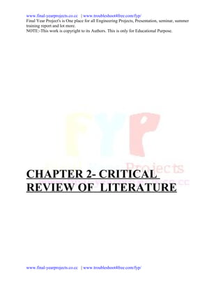 www.final-yearprojects.co.cc | www.troubleshoot4free.com/fyp/
Final Year Project's is One place for all Engineering Projects, Presentation, seminar, summer
training report and lot more.
NOTE:-This work is copyright to its Authors. This is only for Educational Purpose.




CHAPTER 2- CRITICAL
REVIEW OF LITERATURE




www.final-yearprojects.co.cc | www.troubleshoot4free.com/fyp/
 