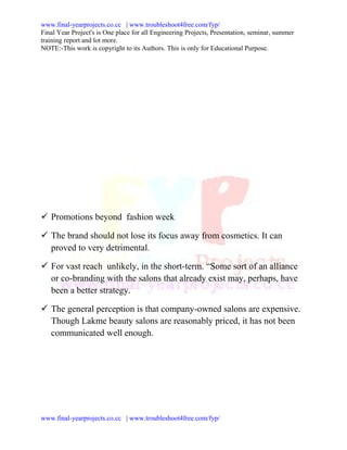 www.final-yearprojects.co.cc | www.troubleshoot4free.com/fyp/
Final Year Project's is One place for all Engineering Projects, Presentation, seminar, summer
training report and lot more.
NOTE:-This work is copyright to its Authors. This is only for Educational Purpose.




 Promotions beyond fashion week

 The brand should not lose its focus away from cosmetics. It can
  proved to very detrimental.

 For vast reach unlikely, in the short-term. “Some sort of an alliance
  or co-branding with the salons that already exist may, perhaps, have
  been a better strategy.

 The general perception is that company-owned salons are expensive.
  Though Lakme beauty salons are reasonably priced, it has not been
  communicated well enough.




www.final-yearprojects.co.cc | www.troubleshoot4free.com/fyp/
 