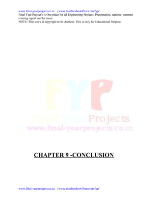www.final-yearprojects.co.cc | www.troubleshoot4free.com/fyp/
Final Year Project's is One place for all Engineering Projects, Presentation, seminar, summer
training report and lot more.
NOTE:-This work is copyright to its Authors. This is only for Educational Purpose.




            CHAPTER 9 -CONCLUSION




www.final-yearprojects.co.cc | www.troubleshoot4free.com/fyp/
 