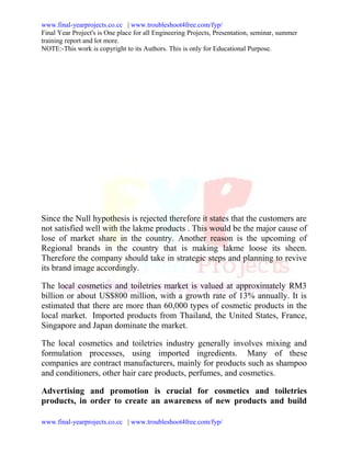 www.final-yearprojects.co.cc | www.troubleshoot4free.com/fyp/
Final Year Project's is One place for all Engineering Projects, Presentation, seminar, summer
training report and lot more.
NOTE:-This work is copyright to its Authors. This is only for Educational Purpose.




Since the Null hypothesis is rejected therefore it states that the customers are
not satisfied well with the lakme products . This would be the major cause of
lose of market share in the country. Another reason is the upcoming of
Regional brands in the country that is making lakme loose its sheen.
Therefore the company should take in strategic steps and planning to revive
its brand image accordingly.

The local cosmetics and toiletries market is valued at approximately RM3
billion or about US$800 million, with a growth rate of 13% annually. It is
estimated that there are more than 60,000 types of cosmetic products in the
local market. Imported products from Thailand, the United States, France,
Singapore and Japan dominate the market.

The local cosmetics and toiletries industry generally involves mixing and
formulation processes, using imported ingredients. Many of these
companies are contract manufacturers, mainly for products such as shampoo
and conditioners, other hair care products, perfumes, and cosmetics.

Advertising and promotion is crucial for cosmetics and toiletries
products, in order to create an awareness of new products and build

www.final-yearprojects.co.cc | www.troubleshoot4free.com/fyp/
 