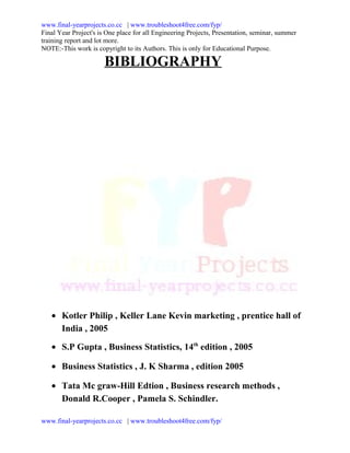 www.final-yearprojects.co.cc | www.troubleshoot4free.com/fyp/
Final Year Project's is One place for all Engineering Projects, Presentation, seminar, summer
training report and lot more.
NOTE:-This work is copyright to its Authors. This is only for Educational Purpose.

                       BIBLIOGRAPHY




   • Kotler Philip , Keller Lane Kevin marketing , prentice hall of
     India , 2005

   • S.P Gupta , Business Statistics, 14th edition , 2005

   • Business Statistics , J. K Sharma , edition 2005

   • Tata Mc graw-Hill Edtion , Business research methods ,
     Donald R.Cooper , Pamela S. Schindler.

www.final-yearprojects.co.cc | www.troubleshoot4free.com/fyp/
 
