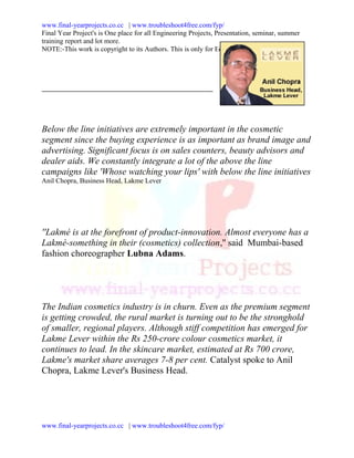 www.final-yearprojects.co.cc | www.troubleshoot4free.com/fyp/
Final Year Project's is One place for all Engineering Projects, Presentation, seminar, summer
training report and lot more.
NOTE:-This work is copyright to its Authors. This is only for Educational Purpose.




Below the line initiatives are extremely important in the cosmetic
segment since the buying experience is as important as brand image and
advertising. Significant focus is on sales counters, beauty advisors and
dealer aids. We constantly integrate a lot of the above the line
campaigns like 'Whose watching your lips' with below the line initiatives
Anil Chopra, Business Head, Lakme Lever




''Lakmé is at the forefront of product-innovation. Almost everyone has a
Lakmé-something in their (cosmetics) collection,'' said Mumbai-based
fashion choreographer Lubna Adams.




The Indian cosmetics industry is in churn. Even as the premium segment
is getting crowded, the rural market is turning out to be the stronghold
of smaller, regional players. Although stiff competition has emerged for
Lakme Lever within the Rs 250-crore colour cosmetics market, it
continues to lead. In the skincare market, estimated at Rs 700 crore,
Lakme's market share averages 7-8 per cent. Catalyst spoke to Anil
Chopra, Lakme Lever's Business Head.




www.final-yearprojects.co.cc | www.troubleshoot4free.com/fyp/
 