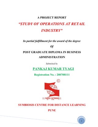 A PROJECT REPORT

“STUDY OF OPERATIONS AT RETAIL
                 INDUSTRY”

  In partial fulfillment for the award of the degree
                         Of
  POST GRADUATE DIPLOMA IN BUSINESS
               ADMINISTRATION

                     Submitted by

          PANKAJ KUMAR TYAGI
           Registration No. : 200708111




SYMBIOSIS CENTRE FOR DISTANCE LEARNING
                       PUNE


                                                       2
 