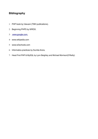 Bibliography
1· PHP book by Vasvani (TMH publications).
2· Beginning PHP5 by WROX.
3· www.google.com.
4· www.wikipedia.com
5· www.w3schools.com
6· Informatics practices by Sumita Arora.
7· Head First PHP & MySQL by Lynn Beighley and Michael Morrison(O’Reilly)
 