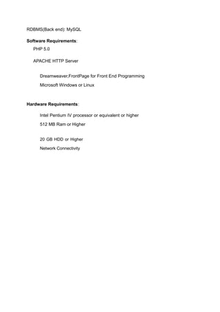RDBMS(Back end): MySQL
Software Requirements:
PHP 5.0
APACHE HTTP Server
Dreamweaver,FrontPage for Front End Programming
Microsoft Windows or Linux
Hardware Requirements:
Intel Pentium IV processor or equivalent or higher
512 MB Ram or Higher
20 GB HDD or Higher
Network Connectivity
 