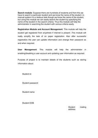 Search module: Suppose there are hundreds of students and from this we
have to search a particular student and we know the name of the student .In
manual system it is a tedious task though we know the name of the student,
but using this module we can easily search the student by specifying the
name of the student in the search criteria. Thus this module will help the
administrator in searching the student with various criteria easily.
Registration Module and Account Management: This module will help the
student get registered from anywhere if internet is present .This module will
really simplify the task of on paper registration. Also after successful
registration the user can update information and change their password as
and when required.
User Management: This module will help the administrator in
enabling/disabling a user account and updating user information as required.
Purpose of project is to maintain details of the students such as storing
information about:
Student id
Student password
Student name
Student DOB
Student mailing
address
 