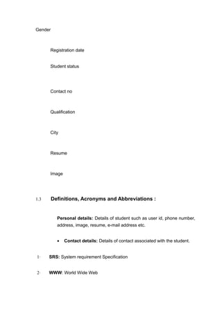Gender
Registration date
Student status
Contact no
Qualification
City
Resume
Image
1.3 Definitions, Acronyms and Abbreviations :
Personal details: Details of student such as user id, phone number,
address, image, resume, e-mail address etc.
• Contact details: Details of contact associated with the student.
1· SRS: System requirement Specification
2· WWW: World Wide Web
 