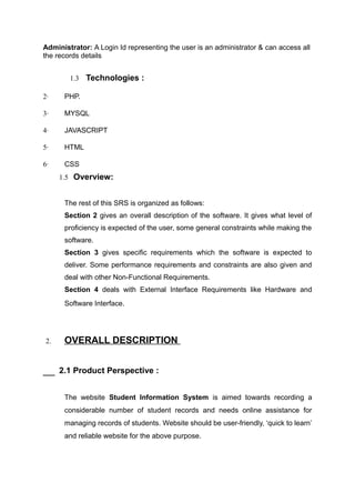 Administrator: A Login Id representing the user is an administrator & can access all
the records details
1.3 Technologies :
2· PHP.
3· MYSQL
4· JAVASCRIPT
5· HTML
6· CSS
1.5 Overview:
The rest of this SRS is organized as follows:
Section 2 gives an overall description of the software. It gives what level of
proficiency is expected of the user, some general constraints while making the
software.
Section 3 gives specific requirements which the software is expected to
deliver. Some performance requirements and constraints are also given and
deal with other Non-Functional Requirements.
Section 4 deals with External Interface Requirements like Hardware and
Software Interface.
2. OVERALL DESCRIPTION
2.1 Product Perspective :
The website Student Information System is aimed towards recording a
considerable number of student records and needs online assistance for
managing records of students. Website should be user-friendly, ‘quick to learn’
and reliable website for the above purpose.
 