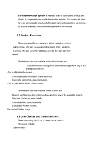 Student Information System is intended to be a stand-alone product and
should not depend on the availability of other website. The system will also
have an administrator who has full-fledged rights with regards to performing
all actions related to control and management of the website.
2.2 Product Functions :
There are two different users who will be using this product:
Administrator who can view and edit the details of any students.
Students who can view their details as well as they can edit their
details.
The features that are available to the Administrator are:
An Administrator can login into the system and perform any of the
available operations.
Can enable/disable student.
Can edit student information to the database.
Can make search for a specific student.
Can access all the details of the student.
The features that are available to the student are:
Student can login into the system and can perform any of the available options.
Can view his/her personal details.
Can edit his/her personal details
Can upload his/her resume.
Can upload his/her image.
2.3 User Classes and Characteristics :
There are mainly two kinds of users for the product.
The users include:
Administrator
 