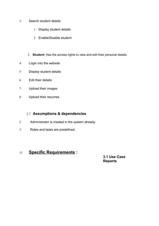 3· Search student details
1· Display student details
2· Enable/Disable student
2. Student: Has the access rights to view and edit their personal details.
4· Login into the website
5· Display student details
6· Edit their details
7· Upload their images
8· Upload their resumes
2.7 Assumptions & dependencies
2· Administrator is created in the system already.
3· Roles and tasks are predefined.
13 Specific Requirements :
3.1 Use Case
Reports
 