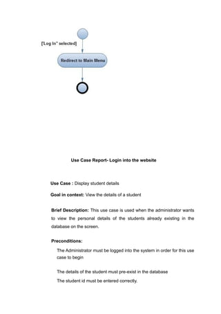 Use Case Report- Login into the website
Use Case : Display student details
Goal in context: View the details of a student
Brief Description: This use case is used when the administrator wants
to view the personal details of the students already existing in the
database on the screen.
Preconditions:
The Administrator must be logged into the system in order for this use
case to begin
The details of the student must pre-exist in the database
The student id must be entered correctly.
 