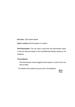 Use Case : Edit student details
Goal in context: Edit the details of a student
Brief Description: This use case is used when the administrator wants
to edit the personal details of the himself/herself already existing in the
database.
Preconditions:
The Administrator must be logged into the system in order for this use
case to begin.
The details of the student must pre-exist in the database
Basic
Flow:
 