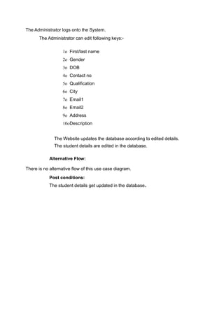 The Administrator logs onto the System.
The Administrator can edit following keys:-
1o First/last name
2o Gender
3o DOB
4o Contact no
5o Qualification
6o City
7o Email1
8o Email2
9o Address
10oDescription
The Website updates the database according to edited details.
The student details are edited in the database.
Alternative Flow:
There is no alternative flow of this use case diagram.
Post conditions:
The student details get updated in the database.
 