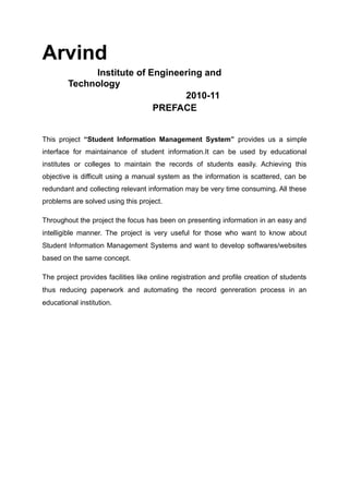 Arvind
Institute of Engineering and
Technology
2010-11
PREFACE
This project “Student Information Management System” provides us a simple
interface for maintainance of student information.It can be used by educational
institutes or colleges to maintain the records of students easily. Achieving this
objective is difficult using a manual system as the information is scattered, can be
redundant and collecting relevant information may be very time consuming. All these
problems are solved using this project.
Throughout the project the focus has been on presenting information in an easy and
intelligible manner. The project is very useful for those who want to know about
Student Information Management Systems and want to develop softwares/websites
based on the same concept.
The project provides facilities like online registration and profile creation of students
thus reducing paperwork and automating the record genreration process in an
educational institution.
 