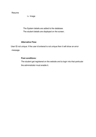 Resume
1o Image
The System details are added to the database.
The student details are displayed on the screen.
Alternative Flow:
User ID not unique: if the user id entered is not unique then it will show an error
message.
Post conditions:
The student get registered on the website and to login into that particular
the administrator must enable it.
 