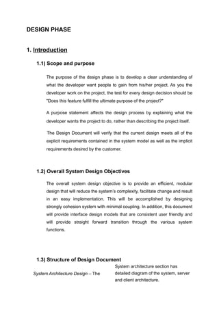 DESIGN PHASE
1. Introduction
1.1) Scope and purpose
The purpose of the design phase is to develop a clear understanding of
what the developer want people to gain from his/her project. As you the
developer work on the project, the test for every design decision should be
"Does this feature fulfill the ultimate purpose of the project?"
A purpose statement affects the design process by explaining what the
developer wants the project to do, rather than describing the project itself.
The Design Document will verify that the current design meets all of the
explicit requirements contained in the system model as well as the implicit
requirements desired by the customer.
1.2) Overall System Design Objectives
The overall system design objective is to provide an efficient, modular
design that will reduce the system’s complexity, facilitate change and result
in an easy implementation. This will be accomplished by designing
strongly cohesion system with minimal coupling. In addition, this document
will provide interface design models that are consistent user friendly and
will provide straight forward transition through the various system
functions.
1.3) Structure of Design Document
System Architecture Design – The
System architecture section has
detailed diagram of the system, server
and client architecture.
 