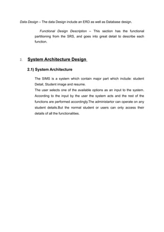Data Design – The data Design include an ERD as well as Database design.
Functional Design Description – This section has the functional
partitioning from the SRS, and goes into great detail to describe each
function.
2. System Architecture Design
2.1) System Architecture
The SIMS is a system which contain major part which include: student
Detail, Student image and resume.
The user selects one of the available options as an input to the system.
According to the input by the user the system acts and the rest of the
functions are performed accordingly.The administartor can operate on any
student details.But the normal student or users can only access their
details of all the functionalities.
 