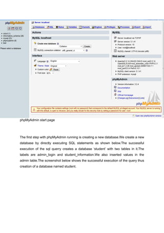 phpMyAdmin start page
The first step with phpMyAdmin running is creating a new database.We create a new
database by directly executing SQL statements as shown below.The successful
execution of the sql querry creates a database ‘student’ with two tables in it.The
tabels are admin_login and student_information.We also inserted values in the
admin table.The screenshot below shows the successful execution of the query thus
creation of a database named student.
 