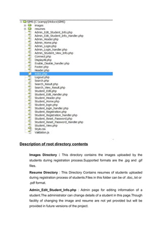 .
Description of root directory contents
Images Directory : This directory contains the images uploaded by the
students during registration process.Supported formats are the .jpg and .gif
files.
Resume Directory : This Directory Contains resumes of students uploaded
during registration process of students.Files in this folder can be of .doc,.txt or
.pdf format.
Admin_Edit_Student_Info.php : Admin page for editing information of a
student.The administrator can change details of a student in this page.Though
facility of changing the image and resume are not yet provided but will be
provided in future versions of the project.
 