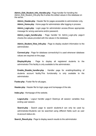 Admin_Edit_Student_Info_Handler.php : Page handler for handling the
Admin_Edit_Student_Info.php file.It writes the edited values in the database on
the server.
Admin_Header.php : Header file for pages accessible to administrator only.
Admin_Home.php : Home page for administrator after logging in process.
Admin_Login.php : Login page for administrator access.Shows appropriate
message for wrong username and/or password.
Admin_Login_handler.php : Page handler for Admin_Login.php page.It
checks the values provided with the values in the database.
Admin_Student_View_Info.php : Page to display student information to the
administrator.
Connect.php : Page for database connectivity.It is used whenever database
values are required on the page.
DisplayAll.php : Page to display all registered students to the
administrator.This facility is only available to the administrator.
Enable_Disable_handler.php : Handler page for enabling/disabling of
students account facility.This functionality is only available to the
administrator.
Footer.php : Footer file for all pages.
Header.php : Header file for login page and homepage of the site.
Index.php : Homepage of the website.
Logout.php : Logout handler page.It Destroys all session variables thus
ending user session.
Search.php : Search page to search students.It can only be used by
administrator.Students can be searched using different fields such as user
id,account status etc.
Search_Result.php : Page to display search results to the administrator.
 