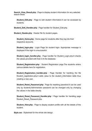 Search_View_Result.php : Page to display student information for any selected
search result.
Student_Edit.php : Page to edit student information.It can be accessed by
students.
Student_Edit_Handler.php : Page handler for Student_Edit.php.
Student_Header.php : Header file for student pages.
Student_Home.php : Home page for students after they log into their
respective accounts.
Student_login.php : Login Page for student login. Appropriate message is
displayed if the login is unsuccessful.
Student_login_handler.php : Page handler for Student_Login.php.It checks
the values provided with that in th the database.
Student_Registration.php : Student Registration page.The students enters
various details here for registration.
Student_Registration_handler.php : Page Handler for handling the file
Student_registration.php.It adds value to the student_information table thus
creating a new user.
Student_Reset_Password.php : Page for resetting password.It can be used
only by students.Administrator password can be changed only by changing
the values in the table directly.
Student_Reset_Password_Handler.php : Page handler for handling page
Student_Reset_Password.php.
Student_View.php : Page to display student profile with all the details of the
student.
Style.css : Stylesheet for the whole site design.
 