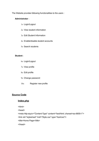 The Website provides following functionalities to the users :
Administrator :
1o Login/Logout
2o View student information
3o Edit Student Information
4o Enable/disable student accounts
5o Search students
Student :
6o Login/Logout
7o View profile
8o Edit profile
9o Change password
10o Register new profile
Source Code
Index.php
<html>
<head>
<meta http-equiv="Content-Type" content="text/html; charset=iso-8859-1">
<link rel="stylesheet" href="Style.css" type="text/css"/>
<title>Home Page</title>
</head>
 
