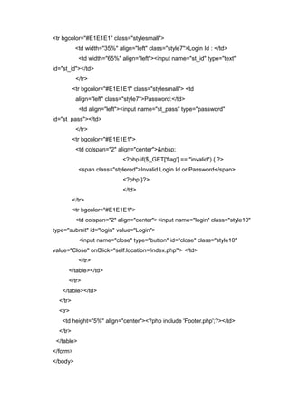 <tr bgcolor="#E1E1E1" class="stylesmall">
<td width="35%" align="left" class="style7">Login Id : </td>
<td width="65%" align="left"><input name="st_id" type="text"
id="st_id"></td>
</tr>
<tr bgcolor="#E1E1E1" class="stylesmall"> <td
align="left" class="style7">Password:</td>
<td align="left"><input name="st_pass" type="password"
id="st_pass"></td>
</tr>
<tr bgcolor="#E1E1E1">
<td colspan="2" align="center">&nbsp;
<?php if($_GET['flag'] == "invalid") { ?>
<span class="stylered">Invalid Login Id or Password</span>
<?php }?>
</td>
</tr>
<tr bgcolor="#E1E1E1">
<td colspan="2" align="center"><input name="login" class="style10"
type="submit" id="login" value="Login">
<input name="close" type="button" id="close" class="style10"
value="Close" onClick="self.location='index.php'"> </td>
</tr>
</table></td>
</tr>
</table></td>
</tr>
<tr>
<td height="5%" align="center"><?php include 'Footer.php';?></td>
</tr>
</table>
</form>
</body>
 