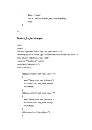{
$flag = "invalid";
header("location:Student_login.php?flag=$flag");
die();
}
?>
Student_Registration.php
<html>
<head>
<link rel="stylesheet" href="Style.css" type="text/css"/>
<meta http-equiv="Content-Type" content="text/html; charset=iso-8859-1">
<title>Student Registration Page</title>
<script src="Validation.js"></script>
<script type="text/javascript">
function validation()
{
if(document.form1.first_name.value=="")
{
alert("Please enter your first name.");
document.form1.first_name.focus();
return false;
}
if(document.form1.last_name.value=="")
{
alert("Please enter your last name.");
document.form1.last_name.focus();
return false;
}
if(document.form1.dob.value=="")
{
 