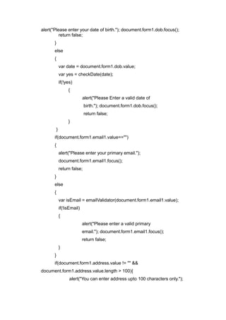 alert("Please enter your date of birth."); document.form1.dob.focus();
return false;
}
else
{
var date = document.form1.dob.value;
var yes = checkDate(date);
if(!yes)
{
alert("Please Enter a valid date of
birth."); document.form1.dob.focus();
return false;
}
}
if(document.form1.email1.value=="")
{
alert("Please enter your primary email.");
document.form1.email1.focus();
return false;
}
else
{
var isEmail = emailValidator(document.form1.email1.value);
if(!isEmail)
{
alert("Please enter a valid primary
email."); document.form1.email1.focus();
return false;
}
}
if(document.form1.address.value != "" &&
document.form1.address.value.length > 100){
alert("You can enter address upto 100 characters only.");
 