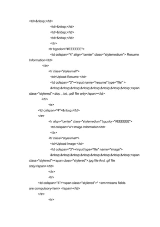 <td>&nbsp;</td>
<td>&nbsp;</td>
<td>&nbsp;</td>
<td>&nbsp;</td>
</tr>
<tr bgcolor="#EEEEEE">
<td colspan="4" align="center" class="stylemedium"> Resume
Information</td>
</tr>
<tr class="stylesmall">
<td>Upload Resume </td>
<td colspan="3"><input name="resume" type="file" >
&nbsp;&nbsp;&nbsp;&nbsp;&nbsp;&nbsp;&nbsp;&nbsp;<span
class="stylered">.doc , .txt, .pdf file only</span></td>
</tr>
<tr>
<td colspan="4">&nbsp;</td>
</tr>
<tr align="center" class="stylemedium" bgcolor="#EEEEEE">
<td colspan="4">Image Information</td>
</tr>
<tr class="stylesmall">
<td>Upload Image </td>
<td colspan="3"><input type="file" name="image">
&nbsp;&nbsp;&nbsp;&nbsp;&nbsp;&nbsp;&nbsp;&nbsp;<span
class="stylered"><span class="stylered">.jpg file And .gif file
only</span></td>
</tr>
<tr>
<td colspan="4"><span class="stylered">* <em>means fields
are compulsory</em> </span></td>
</tr>
<tr>
 