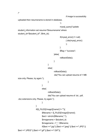/*
if image is successfully
uploaded then resumename is stored in database.
*/
mysql_query("update
student_information set resume='$resumename' where
student_id='$student_id'", $link_id);
if(mysql_error() != null)
{ die(mysql_error()
);
}
$flag = "success";
}else{
rollbackData();
}
}
else{
rollbackData();
die("You can upload resume of 1 MB
size only. Please, try again.");
}
}
else{
rollbackData();
die("You can upload resume of .txt, .pdf,
.doc extensions only. Please, try again.");
}
}
if($_FILES['image']['name'] != ""){
$filename = $_FILES['image']['name'];
$ext = strrchr($filename,".");
$imagename = $student_id;
$imagename .="_". $filename;
if($ext ==".jpg" || $ext ==".jpeg" || $ext ==".JPG" ||
$ext ==".JPEG" || $ext ==".gif" || $ext ==".GIF"){
 