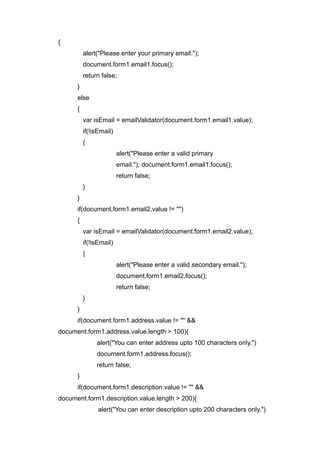 {
alert("Please enter your primary email.");
document.form1.email1.focus();
return false;
}
else
{
var isEmail = emailValidator(document.form1.email1.value);
if(!isEmail)
{
alert("Please enter a valid primary
email."); document.form1.email1.focus();
return false;
}
}
if(document.form1.email2.value != "")
{
var isEmail = emailValidator(document.form1.email2.value);
if(!isEmail)
{
alert("Please enter a valid secondary email.");
document.form1.email2.focus();
return false;
}
}
if(document.form1.address.value != "" &&
document.form1.address.value.length > 100){
alert("You can enter address upto 100 characters only.")
document.form1.address.focus();
return false;
}
if(document.form1.description.value != "" &&
document.form1.description.value.length > 200){
alert("You can enter description upto 200 characters only.")
 