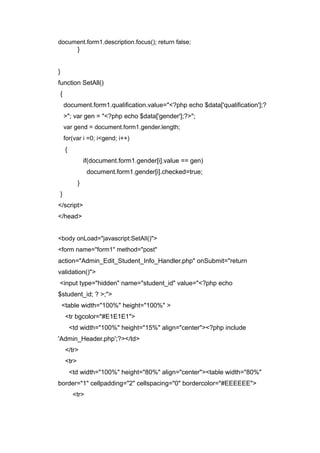 document.form1.description.focus(); return false;
}
}
function SetAll()
{
document.form1.qualification.value="<?php echo $data['qualification'];?
>"; var gen = "<?php echo $data['gender'];?>";
var gend = document.form1.gender.length;
for(var i =0; i<gend; i++)
{
if(document.form1.gender[i].value == gen)
document.form1.gender[i].checked=true;
}
}
</script>
</head>
<body onLoad="javascript:SetAll()">
<form name="form1" method="post"
action="Admin_Edit_Student_Info_Handler.php" onSubmit="return
validation()">
<input type="hidden" name="student_id" value="<?php echo
$student_id; ? >;">
<table width="100%" height="100%" >
<tr bgcolor="#E1E1E1">
<td width="100%" height="15%" align="center"><?php include
'Admin_Header.php';?></td>
</tr>
<tr>
<td width="100%" height="80%" align="center"><table width="80%"
border="1" cellpadding="2" cellspacing="0" bordercolor="#EEEEEE">
<tr>
 
