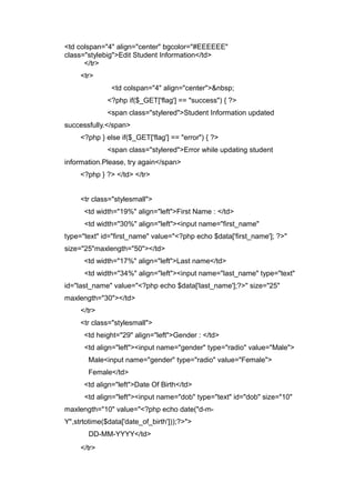<td colspan="4" align="center" bgcolor="#EEEEEE"
class="stylebig">Edit Student Information</td>
</tr>
<tr>
<td colspan="4" align="center">&nbsp;
<?php if($_GET['flag'] == "success") { ?>
<span class="stylered">Student Information updated
successfully.</span>
<?php } else if($_GET['flag'] == "error") { ?>
<span class="stylered">Error while updating student
information.Please, try again</span>
<?php } ?> </td> </tr>
<tr class="stylesmall">
<td width="19%" align="left">First Name : </td>
<td width="30%" align="left"><input name="first_name"
type="text" id="first_name" value="<?php echo $data['first_name']; ?>"
size="25"maxlength="50"></td>
<td width="17%" align="left">Last name</td>
<td width="34%" align="left"><input name="last_name" type="text"
id="last_name" value="<?php echo $data['last_name'];?>" size="25"
maxlength="30"></td>
</tr>
<tr class="stylesmall">
<td height="29" align="left">Gender : </td>
<td align="left"><input name="gender" type="radio" value="Male">
Male<input name="gender" type="radio" value="Female">
Female</td>
<td align="left">Date Of Birth</td>
<td align="left"><input name="dob" type="text" id="dob" size="10"
maxlength="10" value="<?php echo date("d-m-
Y",strtotime($data['date_of_birth']));?>">
DD-MM-YYYY</td>
</tr>
 