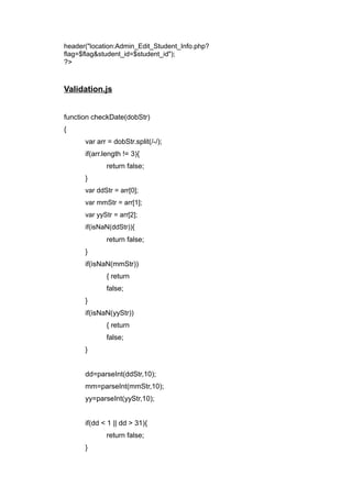 header("location:Admin_Edit_Student_Info.php?
flag=$flag&student_id=$student_id");
?>
Validation.js
function checkDate(dobStr)
{
var arr = dobStr.split(/-/);
if(arr.length != 3){
return false;
}
var ddStr = arr[0];
var mmStr = arr[1];
var yyStr = arr[2];
if(isNaN(ddStr)){
return false;
}
if(isNaN(mmStr))
{ return
false;
}
if(isNaN(yyStr))
{ return
false;
}
dd=parseInt(ddStr,10);
mm=parseInt(mmStr,10);
yy=parseInt(yyStr,10);
if(dd < 1 || dd > 31){
return false;
}
 