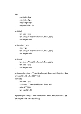 body {
margin-left: 0px;
margin-top: 0px;
margin-right: 0px;
margin-bottom: 0px;
}
.stylebig {
font-size: 18px;
font-family: "Times New Roman", Times, serif;
font-weight: bold;
}
.stylemedium { font-
size: 14px;
font-family: "Times New Roman", Times, serif;
font-weight: bold;
}
.stylesmall {
font-family: "Times New Roman", Times, serif;
font-size: 12px;
font-weight: bold;
}
.stylegreen {font-family: "Times New Roman", Times, serif; font-size: 12px;
font-weight: bold; color: #007F00; }
.stylered {
font-size: 12px;
font-family: "Times New Roman", Times, serif;
color: #FF0000;
font-weight: bold;
}
.stylegrey {font-family: "Times New Roman", Times, serif; font-size: 12px;
font-weight: bold; color: #550055; }
 