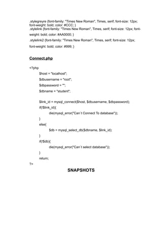 .stylegreyre {font-family: "Times New Roman", Times, serif; font-size: 12px;
font-weight: bold; color: #CCC; }
.stylelink {font-family: "Times New Roman", Times, serif; font-size: 12px; font-
weight: bold; color: #AA0000; }
.stylelink2 {font-family: "Times New Roman", Times, serif; font-size: 12px;
font-weight: bold; color: #999; }
Connect.php
<?php
$host = "localhost";
$dbusername = "root";
$dbpassword = "";
$dbname = "student";
$link_id = mysql_connect($host, $dbusername, $dbpassword);
if(!$link_id){
die(mysql_error("Can`t Connect To database"));
}
else{
$db = mysql_select_db($dbname, $link_id);
}
if(!$db){
die(mysql_error("Can`t select database"));
}
return;
?>
SNAPSHOTS
 