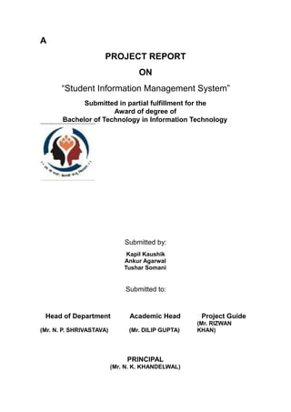 A
PROJECT REPORT
ON
“Student Information Management System”
Submitted in partial fulfillment for the
Award of degree of
Bachelor of Technology in Information Technology
Submitted by:
Kapil Kaushik
Ankur Agarwal
Tushar Somani
Submitted to:
Head of Department Academic Head Project Guide
(Mr. N. P. SHRIVASTAVA) (Mr. DILIP GUPTA)
(Mr. RIZWAN
KHAN)
PRINCIPAL
(Mr. N. K. KHANDELWAL)
 
