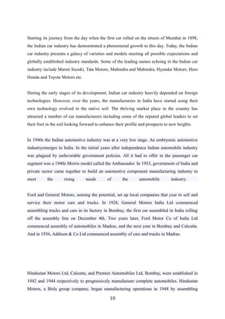 Starting its journey from the day when the first car rolled on the streets of Mumbai in 1898,
the Indian car industry has demonstrated a phenomenal growth to this day. Today, the Indian
car industry presents a galaxy of varieties and models meeting all possible expectations and
globally established industry standards. Some of the leading names echoing in the Indian car
industry include Maruti Suzuki, Tata Motors, Mahindra and Mahindra, Hyundai Motors, Hero
Honda and Toyota Motors etc.
During the early stages of its development, Indian car industry heavily depended on foreign
technologies. However, over the years, the manufacturers in India have started using their
own technology evolved in the native soil. The thriving market place in the country has
attracted a number of car manufacturers including some of the reputed global leaders to set
their foot in the soil looking forward to enhance their profile and prospects to new heights.
In 1940s the Indian automotive industry was at a very low stage. An embryonic automotive
industryemerges in India. In the initial years after independence Indian automobile industry
was plagued by unfavorable government policies. All it had to offer in the passenger car
segment was a 1940s Morris model called the Ambassador. In 1953, government of India and
private sector came together to build an automotive component manufacturing industry to
meet the rising needs of the automobile industry.
Ford and General Motors, sensing the potential, set up local companies that year to sell and
service their motor cars and trucks. In 1928, General Motors India Ltd commenced
assembling trucks and cars in its factory in Bombay, the first car assembled in India rolling
off the assembly line on December 4th. Two years later, Ford Motor Co of India Ltd
commenced assembly of automobiles in Madras, and the next year in Bombay and Calcutta.
And in 1936, Addison & Co Ltd commenced assembly of cars and trucks in Madras.
Hindustan Motors Ltd, Calcutta, and Premier Automobiles Ltd, Bombay, were established in
1942 and 1944 respectively to progressively manufacture complete automobiles. Hindustan
Motors, a Birla group company, began manufacturing operations in 1948 by assembling
10
 