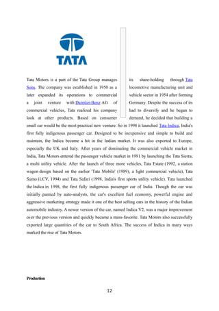 Tata Motors is a part of the Tata Group manages its share-holding through Tata
Sons. The company was established in 1950 as a locomotive manufacturing unit and
later expanded its operations to commercial vehicle sector in 1954 after forming
a joint venture with Daimler-Benz AG of Germany. Despite the success of its
commercial vehicles, Tata realized his company had to diversify and he began to
look at other products. Based on consumer demand, he decided that building a
small car would be the most practical new venture. So in 1998 it launched Tata Indica, India's
first fully indigenous passenger car. Designed to be inexpensive and simple to build and
maintain, the Indica became a hit in the Indian market. It was also exported to Europe,
especially the UK and Italy. After years of dominating the commercial vehicle market in
India, Tata Motors entered the passenger vehicle market in 1991 by launching the Tata Sierra,
a multi utility vehicle. After the launch of three more vehicles, Tata Estate (1992, a station
wagon design based on the earlier 'Tata Mobile' (1989), a light commercial vehicle), Tata
Sumo (LCV, 1994) and Tata Safari (1998, India's first sports utility vehicle). Tata launched
the Indica in 1998, the first fully indigenous passenger car of India. Though the car was
initially panned by auto-analysts, the car's excellent fuel economy, powerful engine and
aggressive marketing strategy made it one of the best selling cars in the history of the Indian
automobile industry. A newer version of the car, named Indica V2, was a major improvement
over the previous version and quickly became a mass-favorite. Tata Motors also successfully
exported large quantities of the car to South Africa. The success of Indica in many ways
marked the rise of Tata Motors.
Production
12
 