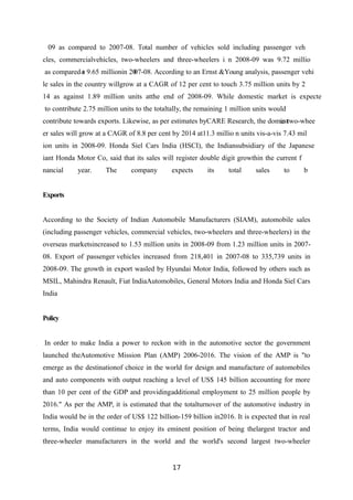 09 as compared to 2007-08. Total number of vehicles sold including passenger veh
cles, commercialvehicles, two-wheelers and three-wheelers i n 2008-09 was 9.72 millio
as compared t
o 9.65 millionin 20
07-08. According to an Ernst &Young analysis, passenger vehi
le sales in the country willgrow at a CAGR of 12 per cent to touch 3.75 million units by 2
14 as against 1.89 million units atthe end of 2008-09. While domestic market is expecte
to contribute 2.75 million units to the totaltally, the remaining 1 million units would
contribute towards exports. Likewise, as per estimates byCARE Research, the domest
ic two-whee
er sales will grow at a CAGR of 8.8 per cent by 2014 at11.3 millio n units vis-a-vis 7.43 mil
ion units in 2008-09. Honda Siel Cars India (HSCI), the Indiansubsidiary of the Japanese
iant Honda Motor Co, said that its sales will register double digit growthin the current f
nancial year. The company expects its total sales to b
Exports
According to the Society of Indian Automobile Manufacturers (SIAM), automobile sales
(including passenger vehicles, commercial vehicles, two-wheelers and three-wheelers) in the
overseas marketsincreased to 1.53 million units in 2008-09 from 1.23 million units in 2007-
08. Export of passenger vehicles increased from 218,401 in 2007-08 to 335,739 units in
2008-09. The growth in export wasled by Hyundai Motor India, followed by others such as
MSIL, Mahindra Renault, Fiat IndiaAutomobiles, General Motors India and Honda Siel Cars
India
Policy
In order to make India a power to reckon with in the automotive sector the government
launched theAutomotive Mission Plan (AMP) 2006-2016. The vision of the AMP is "to
emerge as the destinationof choice in the world for design and manufacture of automobiles
and auto components with output reaching a level of US$ 145 billion accounting for more
than 10 per cent of the GDP and providingadditional employment to 25 million people by
2016." As per the AMP, it is estimated that the totalturnover of the automotive industry in
India would be in the order of US$ 122 billion-159 billion in2016. It is expected that in real
terms, India would continue to enjoy its eminent position of being thelargest tractor and
three-wheeler manufacturers in the world and the world's second largest two-wheeler
17
 
