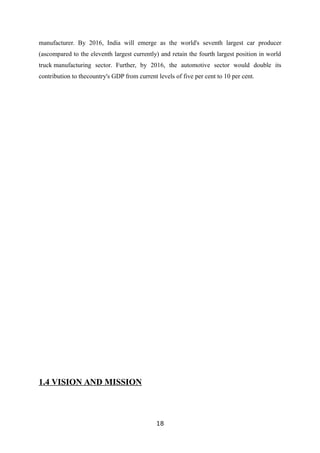 manufacturer. By 2016, India will emerge as the world's seventh largest car producer
(ascompared to the eleventh largest currently) and retain the fourth largest position in world
truck manufacturing sector. Further, by 2016, the automotive sector would double its
contribution to thecountry's GDP from current levels of five per cent to 10 per cent.
1.4 VISION AND MISSION
18
 