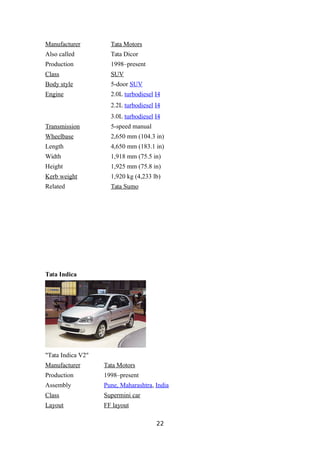 Manufacturer Tata Motors
Also called Tata Dicor
Production 1998–present
Class SUV
Body style 5-door SUV
Engine 2.0L turbodiesel I4
2.2L turbodiesel I4
3.0L turbodiesel I4
Transmission 5-speed manual
Wheelbase 2,650 mm (104.3 in)
Length 4,650 mm (183.1 in)
Width 1,918 mm (75.5 in)
Height 1,925 mm (75.8 in)
Kerb weight 1,920 kg (4,233 lb)
Related Tata Sumo
Tata Indica
"Tata Indica V2"
Manufacturer Tata Motors
Production 1998–present
Assembly Pune, Maharashtra, India
Class Supermini car
Layout FF layout
22
 