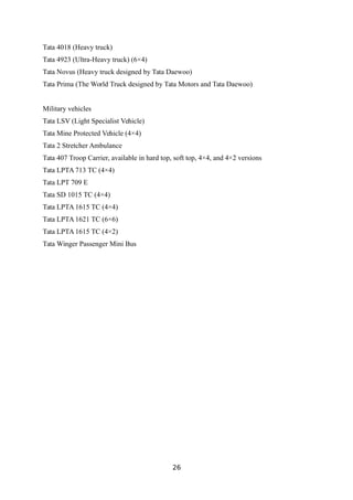 Tata 4018 (Heavy truck)
Tata 4923 (Ultra-Heavy truck) (6×4)
Tata Novus (Heavy truck designed by Tata Daewoo)
Tata Prima (The World Truck designed by Tata Motors and Tata Daewoo)
Military vehicles
Tata LSV (Light Specialist Vehicle)
Tata Mine Protected Vehicle (4×4)
Tata 2 Stretcher Ambulance
Tata 407 Troop Carrier, available in hard top, soft top, 4×4, and 4×2 versions
Tata LPTA 713 TC (4×4)
Tata LPT 709 E
Tata SD 1015 TC (4×4)
Tata LPTA 1615 TC (4×4)
Tata LPTA 1621 TC (6×6)
Tata LPTA 1615 TC (4×2)
Tata Winger Passenger Mini Bus
26
 