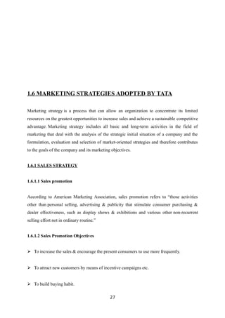 1.6 MARKETING STRATEGIES ADOPTED BY TATA
Marketing strategy is a process that can allow an organization to concentrate its limited
resources on the greatest opportunities to increase sales and achieve a sustainable competitive
advantage. Marketing strategy includes all basic and long-term activities in the field of
marketing that deal with the analysis of the strategic initial situation of a company and the
formulation, evaluation and selection of market-oriented strategies and therefore contributes
to the goals of the company and its marketing objectives.
1.6.1 SALES STRATEGY
1.6.1.1 Sales promotion
According to American Marketing Association, sales promotion refers to “those activities
other than personal selling, advertising & publicity that stimulate consumer purchasing &
dealer effectiveness, such as display shows & exhibitions and various other non-recurrent
selling effort not in ordinary routine.”
1.6.1.2 Sales Promotion Objectives
 To increase the sales & encourage the present consumers to use more frequently.
 To attract new customers by means of incentive campaigns etc.
 To build buying habit.
27
 