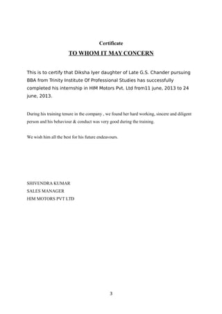 Certificate
TO WHOM IT MAY CONCERN
This is to certify that Diksha Iyer daughter of Late G.S. Chander pursuing
BBA from Trinity Institute Of Professional Studies has successfully
completed his internship in HIM Motors Pvt. Ltd from11 june, 2013 to 24
june, 2013.
During his training tenure in the company , we found her hard working, sincere and diligent
person and his behaviour & conduct was very good during the training.
We wish him all the best for his future endeavours.
SHIVENDRA KUMAR
SALES MANAGER
HIM MOTORS PVT LTD
3
 