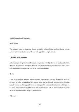 1.6.1.6 Promotional Strategies
Road Shows
The company plans to stage road shows, to display vehicles in the pavilions during various
college festivals and exhibition. This car will appeal to youngsters more.
Television advertisements
Advertisements to promote and market our product will be shown on leading television
channels. Major music and sports channels will promote and they will reach out to the youth
will be promoted through Star, Zee, etc as it has more viewers.
Radio
Radio is the medium with the widest coverage. Studies have recently shown high levels of
exposure to radio broadcasting both within urban and rural areas, whether or not listeners
actually own a set. Many people listen to other people's radios or hear them in public places.
So radio announcements will be made and advertisements will be announced on the radio
about the product features and price, qualities, etc.
Print Ads
30
 