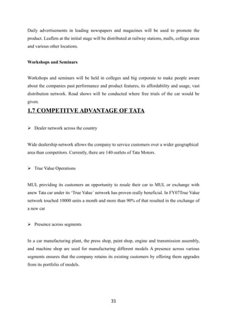 Daily advertisements in leading newspapers and magazines will be used to promote the
product. Leaflets at the initial stage will be distributed at railway stations, malls, college areas
and various other locations.
Workshops and Seminars
Workshops and seminars will be held in colleges and big corporate to make people aware
about the companies past performance and product features, its affordability and usage, vast
distribution network. Road shows will be conducted where free trials of the car would be
given.
1.7 COMPETITVE ADVANTAGE OF TATA
 Dealer network across the country
Wide dealership network allows the company to service customers over a wider geographical
area than competitors. Currently, there are 140 outlets of Tata Motors.
 True Value Operations
MUL providing its customers an opportunity to resale their car to MUL or exchange with
anew Tata car under its ‘True Value´ network has proven really beneficial. In FY07True Value
network touched 10000 units a month and more than 90% of that resulted in the exchange of
a new car
 Presence across segments
In a car manufacturing plant, the press shop, paint shop, engine and transmission assembly,
and machine shop are used for manufacturing different models A presence across various
segments ensures that the company retains its existing customers by offering them upgrades
from its portfolio of models.
31
 
